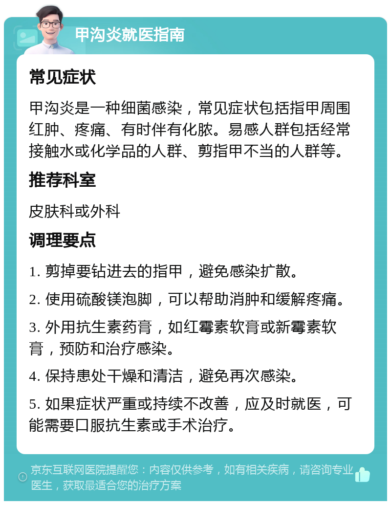 甲沟炎就医指南 常见症状 甲沟炎是一种细菌感染，常见症状包括指甲周围红肿、疼痛、有时伴有化脓。易感人群包括经常接触水或化学品的人群、剪指甲不当的人群等。 推荐科室 皮肤科或外科 调理要点 1. 剪掉要钻进去的指甲，避免感染扩散。 2. 使用硫酸镁泡脚，可以帮助消肿和缓解疼痛。 3. 外用抗生素药膏，如红霉素软膏或新霉素软膏，预防和治疗感染。 4. 保持患处干燥和清洁，避免再次感染。 5. 如果症状严重或持续不改善，应及时就医，可能需要口服抗生素或手术治疗。