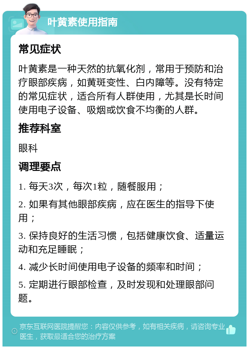 叶黄素使用指南 常见症状 叶黄素是一种天然的抗氧化剂，常用于预防和治疗眼部疾病，如黄斑变性、白内障等。没有特定的常见症状，适合所有人群使用，尤其是长时间使用电子设备、吸烟或饮食不均衡的人群。 推荐科室 眼科 调理要点 1. 每天3次，每次1粒，随餐服用； 2. 如果有其他眼部疾病，应在医生的指导下使用； 3. 保持良好的生活习惯，包括健康饮食、适量运动和充足睡眠； 4. 减少长时间使用电子设备的频率和时间； 5. 定期进行眼部检查，及时发现和处理眼部问题。