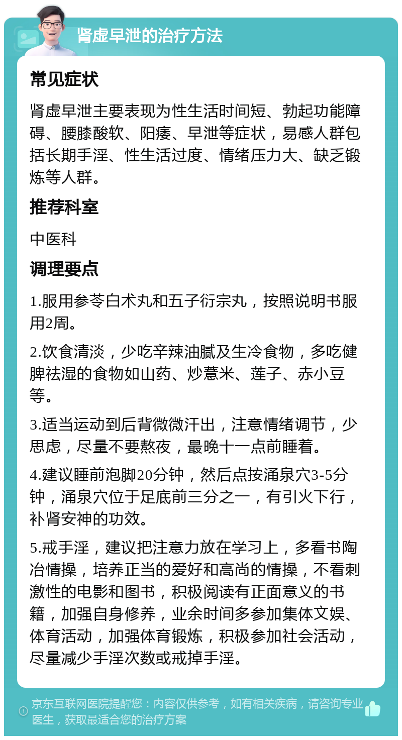 肾虚早泄的治疗方法 常见症状 肾虚早泄主要表现为性生活时间短、勃起功能障碍、腰膝酸软、阳痿、早泄等症状，易感人群包括长期手淫、性生活过度、情绪压力大、缺乏锻炼等人群。 推荐科室 中医科 调理要点 1.服用参苓白术丸和五子衍宗丸，按照说明书服用2周。 2.饮食清淡，少吃辛辣油腻及生冷食物，多吃健脾祛湿的食物如山药、炒薏米、莲子、赤小豆等。 3.适当运动到后背微微汗出，注意情绪调节，少思虑，尽量不要熬夜，最晚十一点前睡着。 4.建议睡前泡脚20分钟，然后点按涌泉穴3-5分钟，涌泉穴位于足底前三分之一，有引火下行，补肾安神的功效。 5.戒手淫，建议把注意力放在学习上，多看书陶冶情操，培养正当的爱好和高尚的情操，不看刺激性的电影和图书，积极阅读有正面意义的书籍，加强自身修养，业余时间多参加集体文娱、体育活动，加强体育锻炼，积极参加社会活动，尽量减少手淫次数或戒掉手淫。