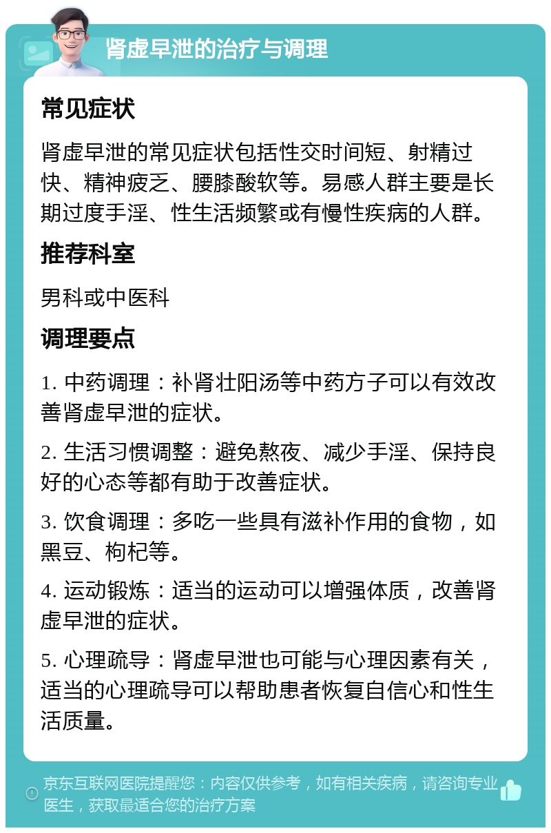 肾虚早泄的治疗与调理 常见症状 肾虚早泄的常见症状包括性交时间短、射精过快、精神疲乏、腰膝酸软等。易感人群主要是长期过度手淫、性生活频繁或有慢性疾病的人群。 推荐科室 男科或中医科 调理要点 1. 中药调理：补肾壮阳汤等中药方子可以有效改善肾虚早泄的症状。 2. 生活习惯调整：避免熬夜、减少手淫、保持良好的心态等都有助于改善症状。 3. 饮食调理：多吃一些具有滋补作用的食物，如黑豆、枸杞等。 4. 运动锻炼：适当的运动可以增强体质，改善肾虚早泄的症状。 5. 心理疏导：肾虚早泄也可能与心理因素有关，适当的心理疏导可以帮助患者恢复自信心和性生活质量。