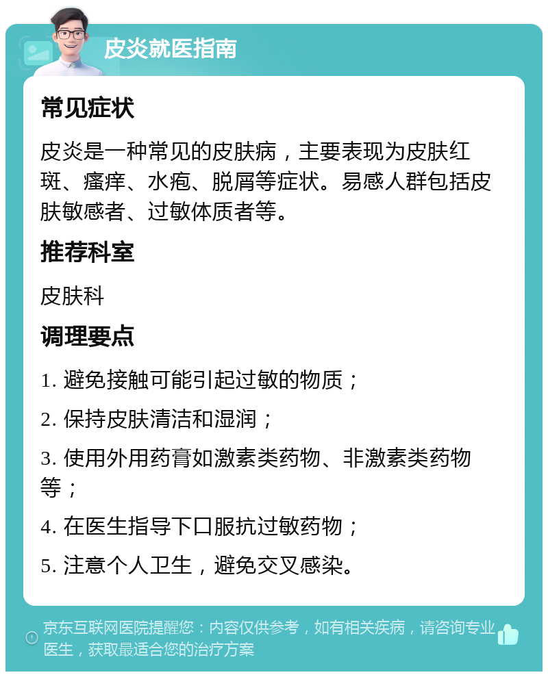 皮炎就医指南 常见症状 皮炎是一种常见的皮肤病，主要表现为皮肤红斑、瘙痒、水疱、脱屑等症状。易感人群包括皮肤敏感者、过敏体质者等。 推荐科室 皮肤科 调理要点 1. 避免接触可能引起过敏的物质； 2. 保持皮肤清洁和湿润； 3. 使用外用药膏如激素类药物、非激素类药物等； 4. 在医生指导下口服抗过敏药物； 5. 注意个人卫生，避免交叉感染。