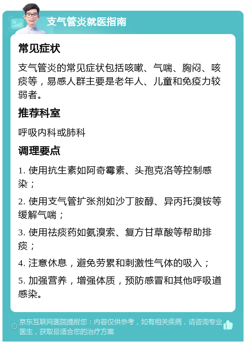 支气管炎就医指南 常见症状 支气管炎的常见症状包括咳嗽、气喘、胸闷、咳痰等，易感人群主要是老年人、儿童和免疫力较弱者。 推荐科室 呼吸内科或肺科 调理要点 1. 使用抗生素如阿奇霉素、头孢克洛等控制感染； 2. 使用支气管扩张剂如沙丁胺醇、异丙托溴铵等缓解气喘； 3. 使用祛痰药如氨溴索、复方甘草酸等帮助排痰； 4. 注意休息，避免劳累和刺激性气体的吸入； 5. 加强营养，增强体质，预防感冒和其他呼吸道感染。