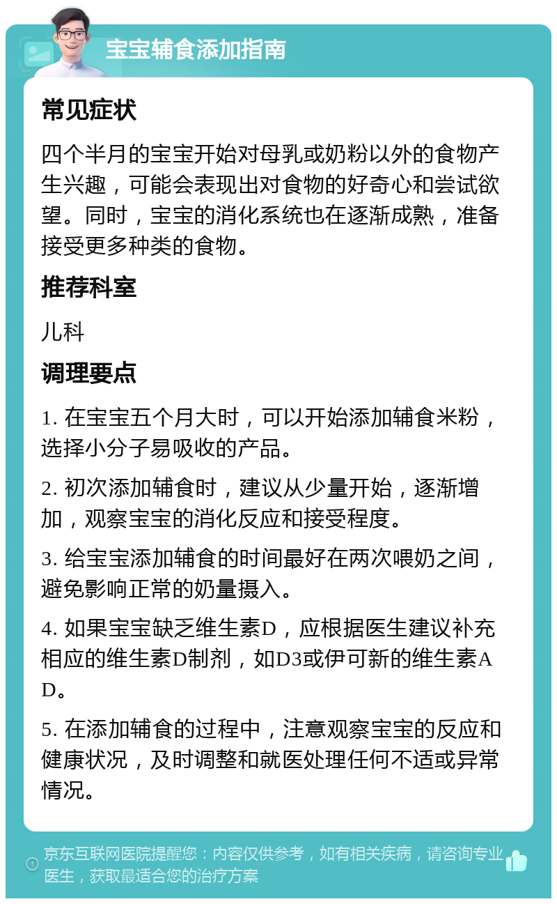 宝宝辅食添加指南 常见症状 四个半月的宝宝开始对母乳或奶粉以外的食物产生兴趣，可能会表现出对食物的好奇心和尝试欲望。同时，宝宝的消化系统也在逐渐成熟，准备接受更多种类的食物。 推荐科室 儿科 调理要点 1. 在宝宝五个月大时，可以开始添加辅食米粉，选择小分子易吸收的产品。 2. 初次添加辅食时，建议从少量开始，逐渐增加，观察宝宝的消化反应和接受程度。 3. 给宝宝添加辅食的时间最好在两次喂奶之间，避免影响正常的奶量摄入。 4. 如果宝宝缺乏维生素D，应根据医生建议补充相应的维生素D制剂，如D3或伊可新的维生素AD。 5. 在添加辅食的过程中，注意观察宝宝的反应和健康状况，及时调整和就医处理任何不适或异常情况。