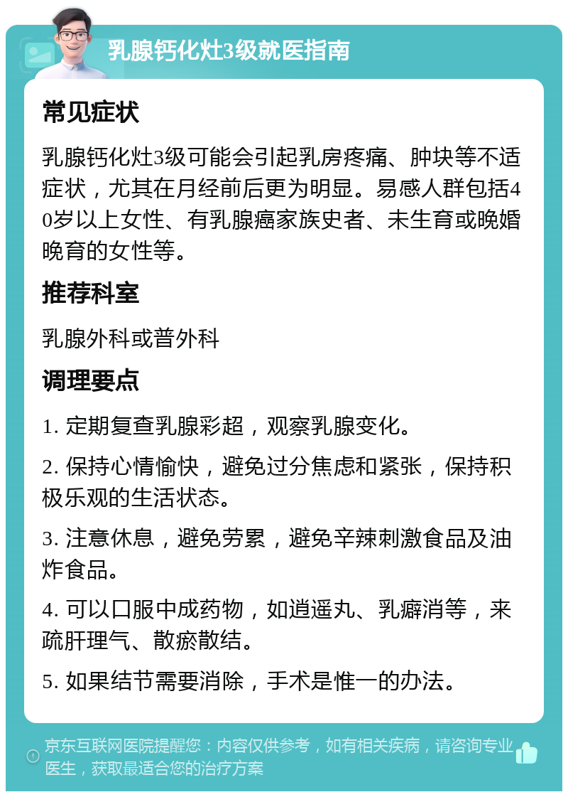 乳腺钙化灶3级就医指南 常见症状 乳腺钙化灶3级可能会引起乳房疼痛、肿块等不适症状，尤其在月经前后更为明显。易感人群包括40岁以上女性、有乳腺癌家族史者、未生育或晚婚晚育的女性等。 推荐科室 乳腺外科或普外科 调理要点 1. 定期复查乳腺彩超，观察乳腺变化。 2. 保持心情愉快，避免过分焦虑和紧张，保持积极乐观的生活状态。 3. 注意休息，避免劳累，避免辛辣刺激食品及油炸食品。 4. 可以口服中成药物，如逍遥丸、乳癖消等，来疏肝理气、散瘀散结。 5. 如果结节需要消除，手术是惟一的办法。