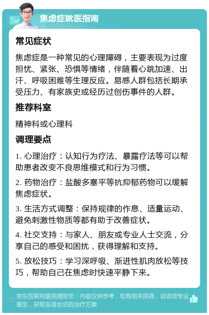 焦虑症就医指南 常见症状 焦虑症是一种常见的心理障碍，主要表现为过度担忧、紧张、恐惧等情绪，伴随着心跳加速、出汗、呼吸困难等生理反应。易感人群包括长期承受压力、有家族史或经历过创伤事件的人群。 推荐科室 精神科或心理科 调理要点 1. 心理治疗：认知行为疗法、暴露疗法等可以帮助患者改变不良思维模式和行为习惯。 2. 药物治疗：盐酸多塞平等抗抑郁药物可以缓解焦虑症状。 3. 生活方式调整：保持规律的作息、适量运动、避免刺激性物质等都有助于改善症状。 4. 社交支持：与家人、朋友或专业人士交流，分享自己的感受和困扰，获得理解和支持。 5. 放松技巧：学习深呼吸、渐进性肌肉放松等技巧，帮助自己在焦虑时快速平静下来。