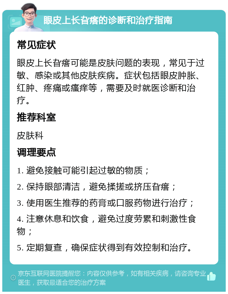 眼皮上长旮瘩的诊断和治疗指南 常见症状 眼皮上长旮瘩可能是皮肤问题的表现，常见于过敏、感染或其他皮肤疾病。症状包括眼皮肿胀、红肿、疼痛或瘙痒等，需要及时就医诊断和治疗。 推荐科室 皮肤科 调理要点 1. 避免接触可能引起过敏的物质； 2. 保持眼部清洁，避免揉搓或挤压旮瘩； 3. 使用医生推荐的药膏或口服药物进行治疗； 4. 注意休息和饮食，避免过度劳累和刺激性食物； 5. 定期复查，确保症状得到有效控制和治疗。