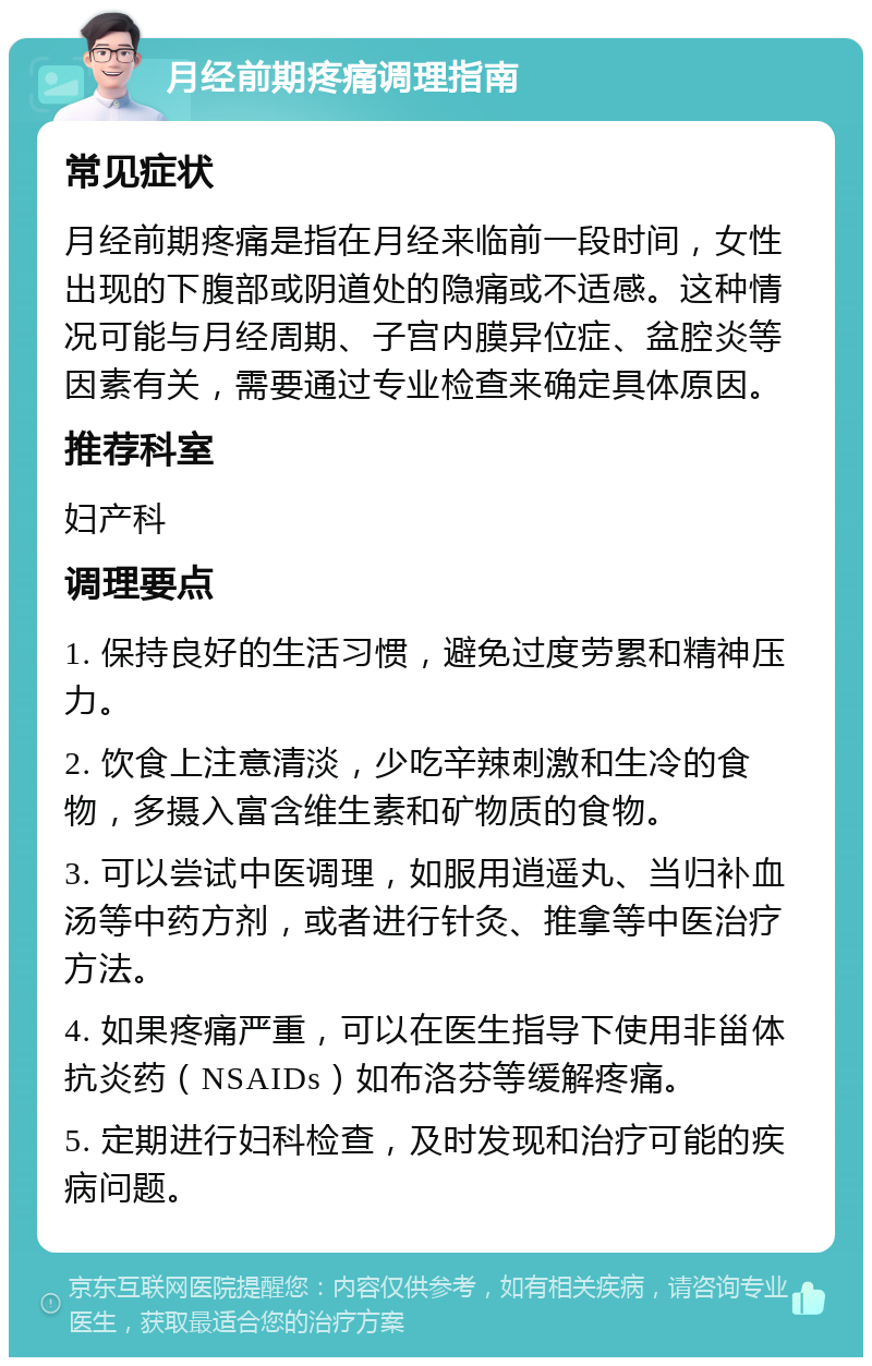 月经前期疼痛调理指南 常见症状 月经前期疼痛是指在月经来临前一段时间，女性出现的下腹部或阴道处的隐痛或不适感。这种情况可能与月经周期、子宫内膜异位症、盆腔炎等因素有关，需要通过专业检查来确定具体原因。 推荐科室 妇产科 调理要点 1. 保持良好的生活习惯，避免过度劳累和精神压力。 2. 饮食上注意清淡，少吃辛辣刺激和生冷的食物，多摄入富含维生素和矿物质的食物。 3. 可以尝试中医调理，如服用逍遥丸、当归补血汤等中药方剂，或者进行针灸、推拿等中医治疗方法。 4. 如果疼痛严重，可以在医生指导下使用非甾体抗炎药（NSAIDs）如布洛芬等缓解疼痛。 5. 定期进行妇科检查，及时发现和治疗可能的疾病问题。