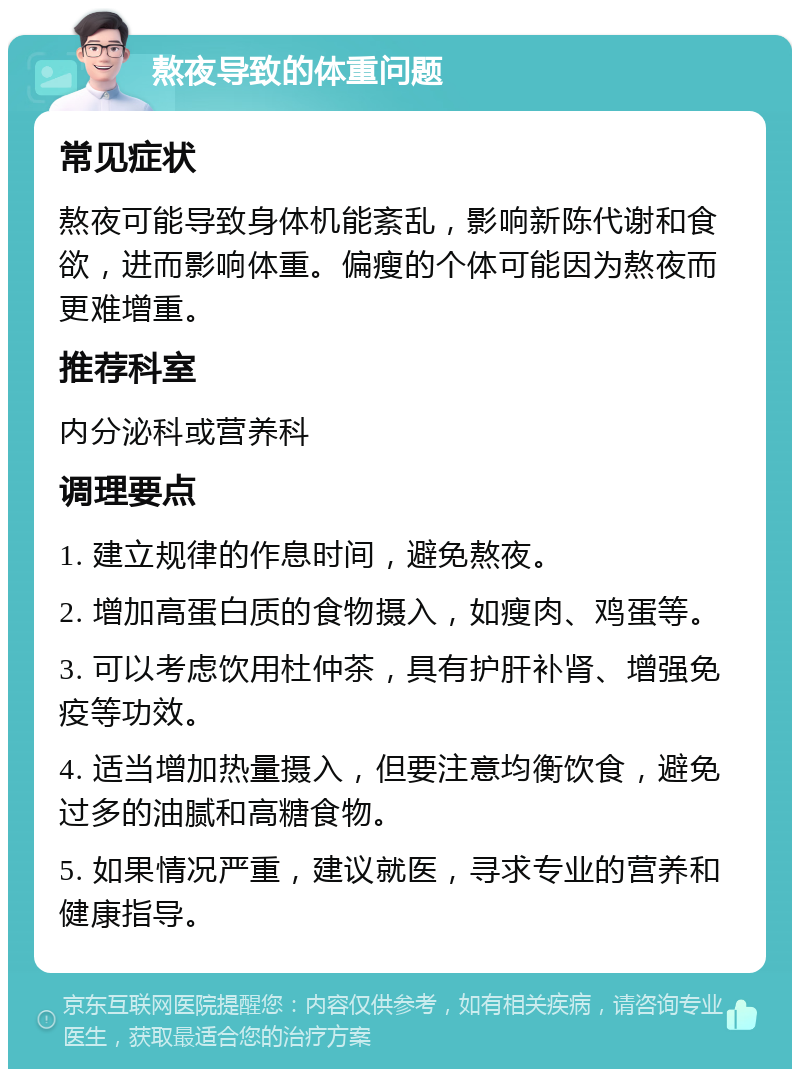 熬夜导致的体重问题 常见症状 熬夜可能导致身体机能紊乱，影响新陈代谢和食欲，进而影响体重。偏瘦的个体可能因为熬夜而更难增重。 推荐科室 内分泌科或营养科 调理要点 1. 建立规律的作息时间，避免熬夜。 2. 增加高蛋白质的食物摄入，如瘦肉、鸡蛋等。 3. 可以考虑饮用杜仲茶，具有护肝补肾、增强免疫等功效。 4. 适当增加热量摄入，但要注意均衡饮食，避免过多的油腻和高糖食物。 5. 如果情况严重，建议就医，寻求专业的营养和健康指导。