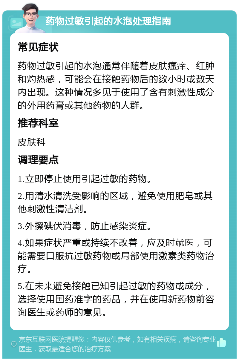 药物过敏引起的水泡处理指南 常见症状 药物过敏引起的水泡通常伴随着皮肤瘙痒、红肿和灼热感，可能会在接触药物后的数小时或数天内出现。这种情况多见于使用了含有刺激性成分的外用药膏或其他药物的人群。 推荐科室 皮肤科 调理要点 1.立即停止使用引起过敏的药物。 2.用清水清洗受影响的区域，避免使用肥皂或其他刺激性清洁剂。 3.外擦碘伏消毒，防止感染炎症。 4.如果症状严重或持续不改善，应及时就医，可能需要口服抗过敏药物或局部使用激素类药物治疗。 5.在未来避免接触已知引起过敏的药物或成分，选择使用国药准字的药品，并在使用新药物前咨询医生或药师的意见。