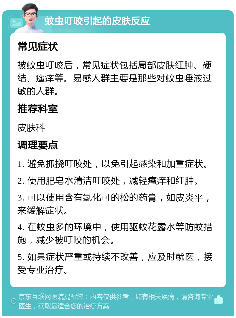 蚊虫叮咬引起的皮肤反应 常见症状 被蚊虫叮咬后，常见症状包括局部皮肤红肿、硬结、瘙痒等。易感人群主要是那些对蚊虫唾液过敏的人群。 推荐科室 皮肤科 调理要点 1. 避免抓挠叮咬处，以免引起感染和加重症状。 2. 使用肥皂水清洁叮咬处，减轻瘙痒和红肿。 3. 可以使用含有氢化可的松的药膏，如皮炎平，来缓解症状。 4. 在蚊虫多的环境中，使用驱蚊花露水等防蚊措施，减少被叮咬的机会。 5. 如果症状严重或持续不改善，应及时就医，接受专业治疗。