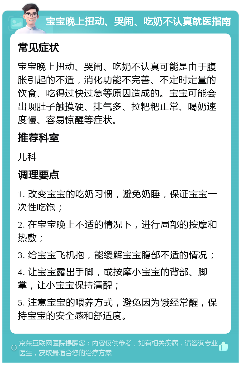 宝宝晚上扭动、哭闹、吃奶不认真就医指南 常见症状 宝宝晚上扭动、哭闹、吃奶不认真可能是由于腹胀引起的不适，消化功能不完善、不定时定量的饮食、吃得过快过急等原因造成的。宝宝可能会出现肚子触摸硬、排气多、拉粑粑正常、喝奶速度慢、容易惊醒等症状。 推荐科室 儿科 调理要点 1. 改变宝宝的吃奶习惯，避免奶睡，保证宝宝一次性吃饱； 2. 在宝宝晚上不适的情况下，进行局部的按摩和热敷； 3. 给宝宝飞机抱，能缓解宝宝腹部不适的情况； 4. 让宝宝露出手脚，或按摩小宝宝的背部、脚掌，让小宝宝保持清醒； 5. 注意宝宝的喂养方式，避免因为饿经常醒，保持宝宝的安全感和舒适度。