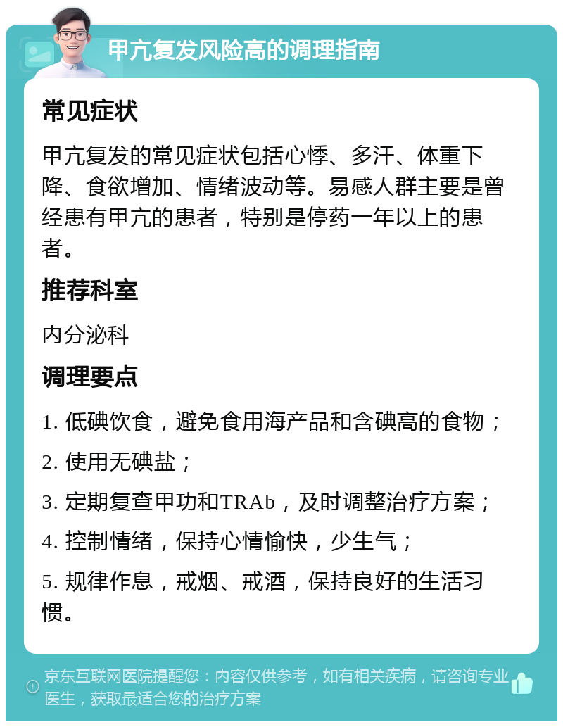 甲亢复发风险高的调理指南 常见症状 甲亢复发的常见症状包括心悸、多汗、体重下降、食欲增加、情绪波动等。易感人群主要是曾经患有甲亢的患者，特别是停药一年以上的患者。 推荐科室 内分泌科 调理要点 1. 低碘饮食，避免食用海产品和含碘高的食物； 2. 使用无碘盐； 3. 定期复查甲功和TRAb，及时调整治疗方案； 4. 控制情绪，保持心情愉快，少生气； 5. 规律作息，戒烟、戒酒，保持良好的生活习惯。