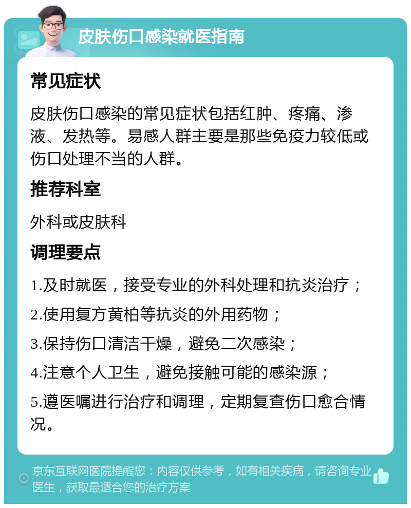 皮肤伤口感染就医指南 常见症状 皮肤伤口感染的常见症状包括红肿、疼痛、渗液、发热等。易感人群主要是那些免疫力较低或伤口处理不当的人群。 推荐科室 外科或皮肤科 调理要点 1.及时就医，接受专业的外科处理和抗炎治疗； 2.使用复方黄柏等抗炎的外用药物； 3.保持伤口清洁干燥，避免二次感染； 4.注意个人卫生，避免接触可能的感染源； 5.遵医嘱进行治疗和调理，定期复查伤口愈合情况。