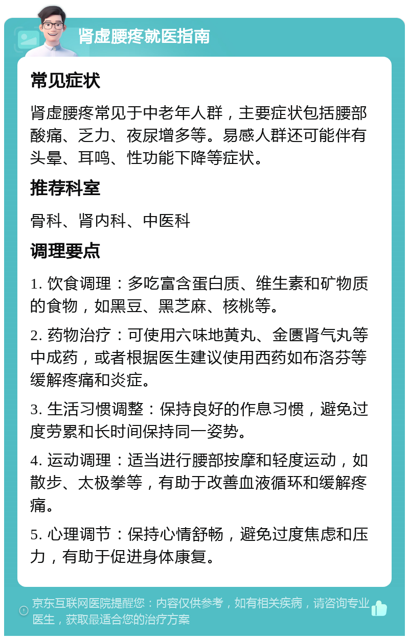 肾虚腰疼就医指南 常见症状 肾虚腰疼常见于中老年人群，主要症状包括腰部酸痛、乏力、夜尿增多等。易感人群还可能伴有头晕、耳鸣、性功能下降等症状。 推荐科室 骨科、肾内科、中医科 调理要点 1. 饮食调理：多吃富含蛋白质、维生素和矿物质的食物，如黑豆、黑芝麻、核桃等。 2. 药物治疗：可使用六味地黄丸、金匮肾气丸等中成药，或者根据医生建议使用西药如布洛芬等缓解疼痛和炎症。 3. 生活习惯调整：保持良好的作息习惯，避免过度劳累和长时间保持同一姿势。 4. 运动调理：适当进行腰部按摩和轻度运动，如散步、太极拳等，有助于改善血液循环和缓解疼痛。 5. 心理调节：保持心情舒畅，避免过度焦虑和压力，有助于促进身体康复。