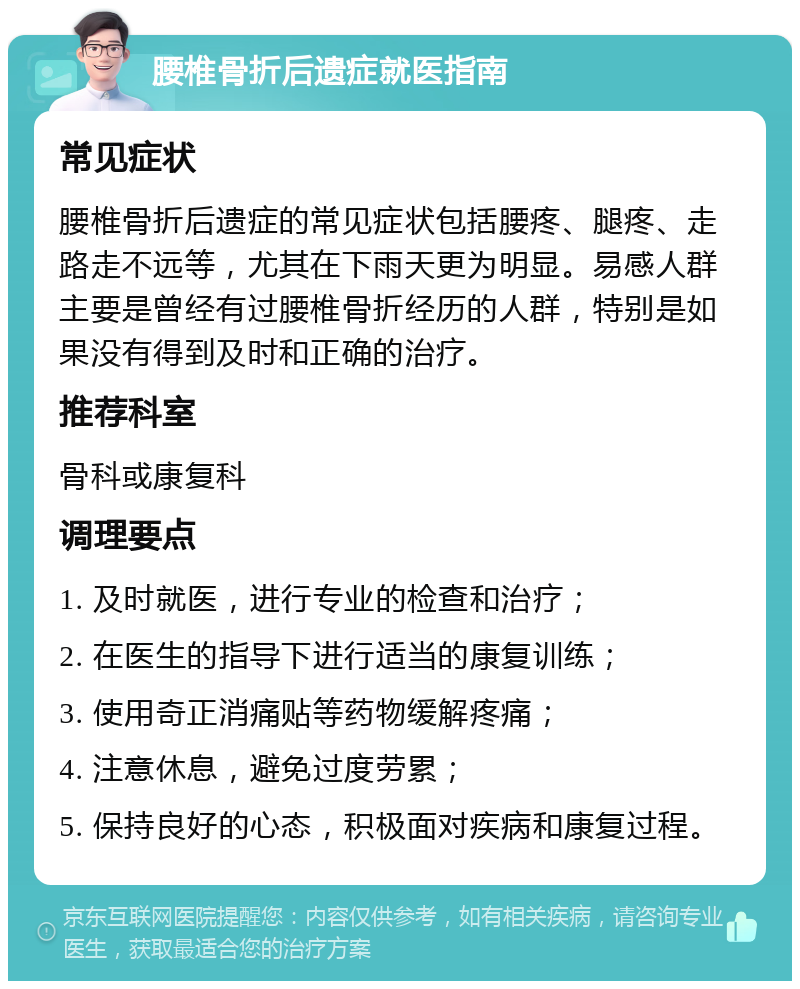 腰椎骨折后遗症就医指南 常见症状 腰椎骨折后遗症的常见症状包括腰疼、腿疼、走路走不远等，尤其在下雨天更为明显。易感人群主要是曾经有过腰椎骨折经历的人群，特别是如果没有得到及时和正确的治疗。 推荐科室 骨科或康复科 调理要点 1. 及时就医，进行专业的检查和治疗； 2. 在医生的指导下进行适当的康复训练； 3. 使用奇正消痛贴等药物缓解疼痛； 4. 注意休息，避免过度劳累； 5. 保持良好的心态，积极面对疾病和康复过程。