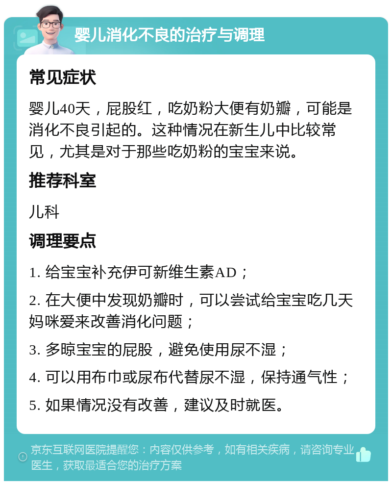 婴儿消化不良的治疗与调理 常见症状 婴儿40天，屁股红，吃奶粉大便有奶瓣，可能是消化不良引起的。这种情况在新生儿中比较常见，尤其是对于那些吃奶粉的宝宝来说。 推荐科室 儿科 调理要点 1. 给宝宝补充伊可新维生素AD； 2. 在大便中发现奶瓣时，可以尝试给宝宝吃几天妈咪爱来改善消化问题； 3. 多晾宝宝的屁股，避免使用尿不湿； 4. 可以用布巾或尿布代替尿不湿，保持通气性； 5. 如果情况没有改善，建议及时就医。