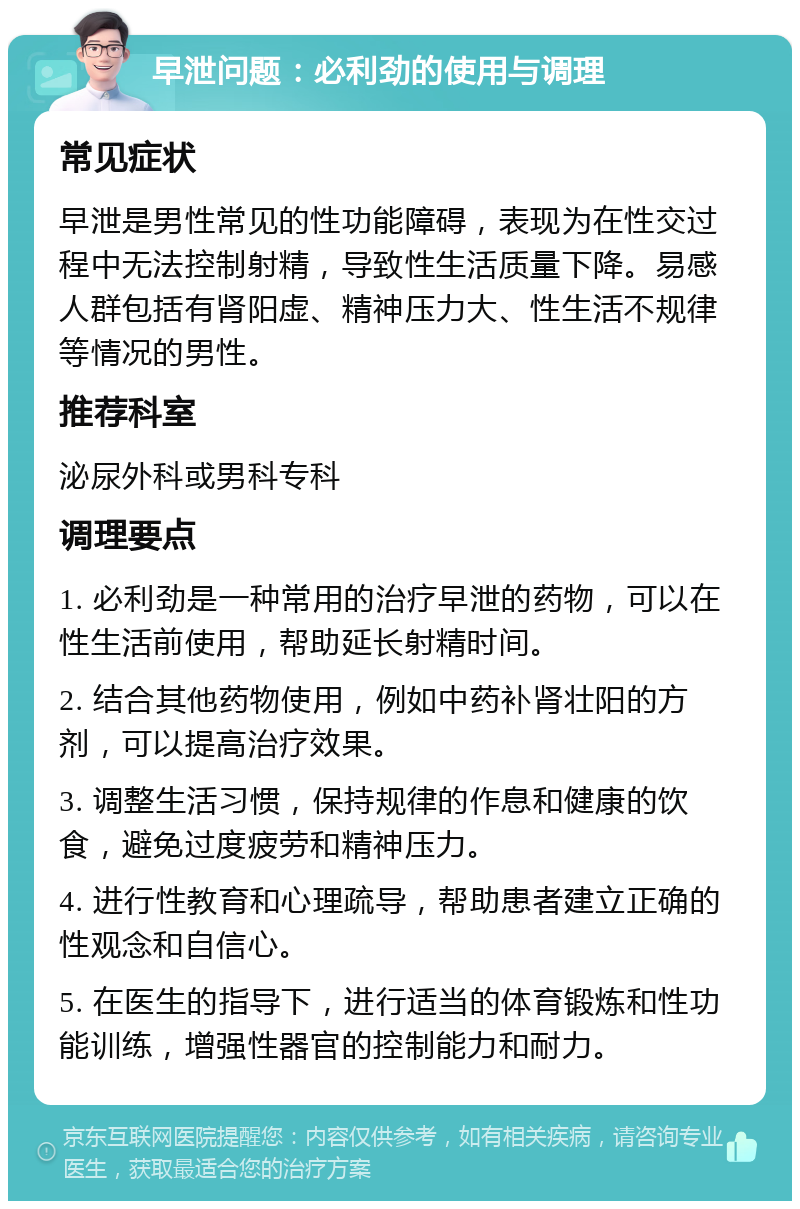 早泄问题：必利劲的使用与调理 常见症状 早泄是男性常见的性功能障碍，表现为在性交过程中无法控制射精，导致性生活质量下降。易感人群包括有肾阳虚、精神压力大、性生活不规律等情况的男性。 推荐科室 泌尿外科或男科专科 调理要点 1. 必利劲是一种常用的治疗早泄的药物，可以在性生活前使用，帮助延长射精时间。 2. 结合其他药物使用，例如中药补肾壮阳的方剂，可以提高治疗效果。 3. 调整生活习惯，保持规律的作息和健康的饮食，避免过度疲劳和精神压力。 4. 进行性教育和心理疏导，帮助患者建立正确的性观念和自信心。 5. 在医生的指导下，进行适当的体育锻炼和性功能训练，增强性器官的控制能力和耐力。