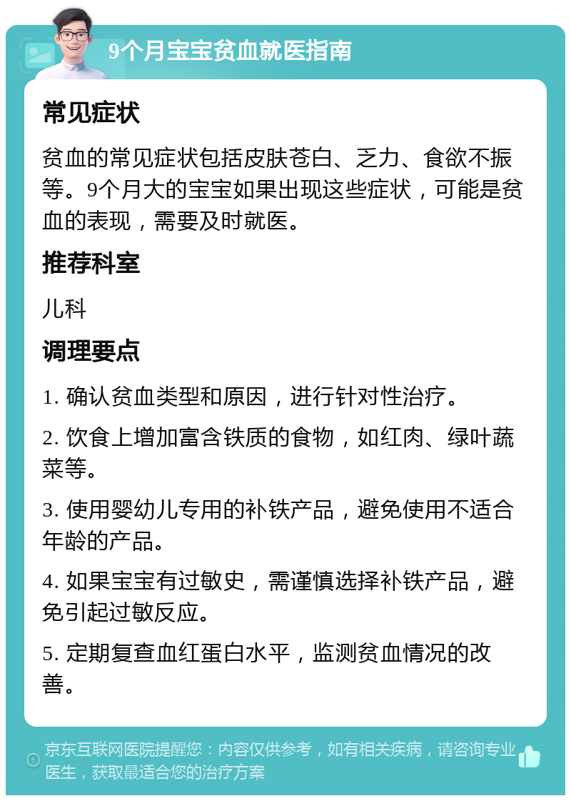 9个月宝宝贫血就医指南 常见症状 贫血的常见症状包括皮肤苍白、乏力、食欲不振等。9个月大的宝宝如果出现这些症状，可能是贫血的表现，需要及时就医。 推荐科室 儿科 调理要点 1. 确认贫血类型和原因，进行针对性治疗。 2. 饮食上增加富含铁质的食物，如红肉、绿叶蔬菜等。 3. 使用婴幼儿专用的补铁产品，避免使用不适合年龄的产品。 4. 如果宝宝有过敏史，需谨慎选择补铁产品，避免引起过敏反应。 5. 定期复查血红蛋白水平，监测贫血情况的改善。