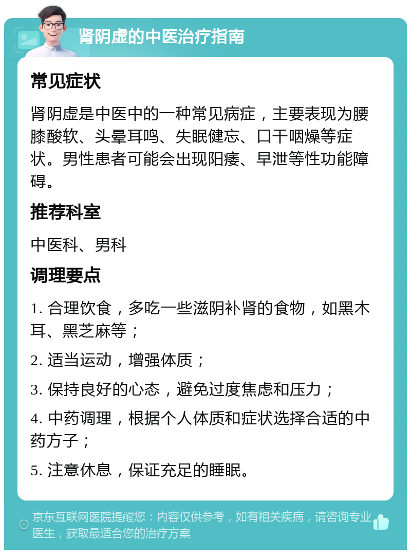 肾阴虚的中医治疗指南 常见症状 肾阴虚是中医中的一种常见病症，主要表现为腰膝酸软、头晕耳鸣、失眠健忘、口干咽燥等症状。男性患者可能会出现阳痿、早泄等性功能障碍。 推荐科室 中医科、男科 调理要点 1. 合理饮食，多吃一些滋阴补肾的食物，如黑木耳、黑芝麻等； 2. 适当运动，增强体质； 3. 保持良好的心态，避免过度焦虑和压力； 4. 中药调理，根据个人体质和症状选择合适的中药方子； 5. 注意休息，保证充足的睡眠。