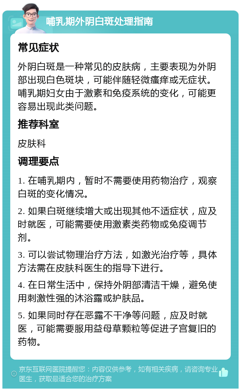 哺乳期外阴白斑处理指南 常见症状 外阴白斑是一种常见的皮肤病，主要表现为外阴部出现白色斑块，可能伴随轻微瘙痒或无症状。哺乳期妇女由于激素和免疫系统的变化，可能更容易出现此类问题。 推荐科室 皮肤科 调理要点 1. 在哺乳期内，暂时不需要使用药物治疗，观察白斑的变化情况。 2. 如果白斑继续增大或出现其他不适症状，应及时就医，可能需要使用激素类药物或免疫调节剂。 3. 可以尝试物理治疗方法，如激光治疗等，具体方法需在皮肤科医生的指导下进行。 4. 在日常生活中，保持外阴部清洁干燥，避免使用刺激性强的沐浴露或护肤品。 5. 如果同时存在恶露不干净等问题，应及时就医，可能需要服用益母草颗粒等促进子宫复旧的药物。