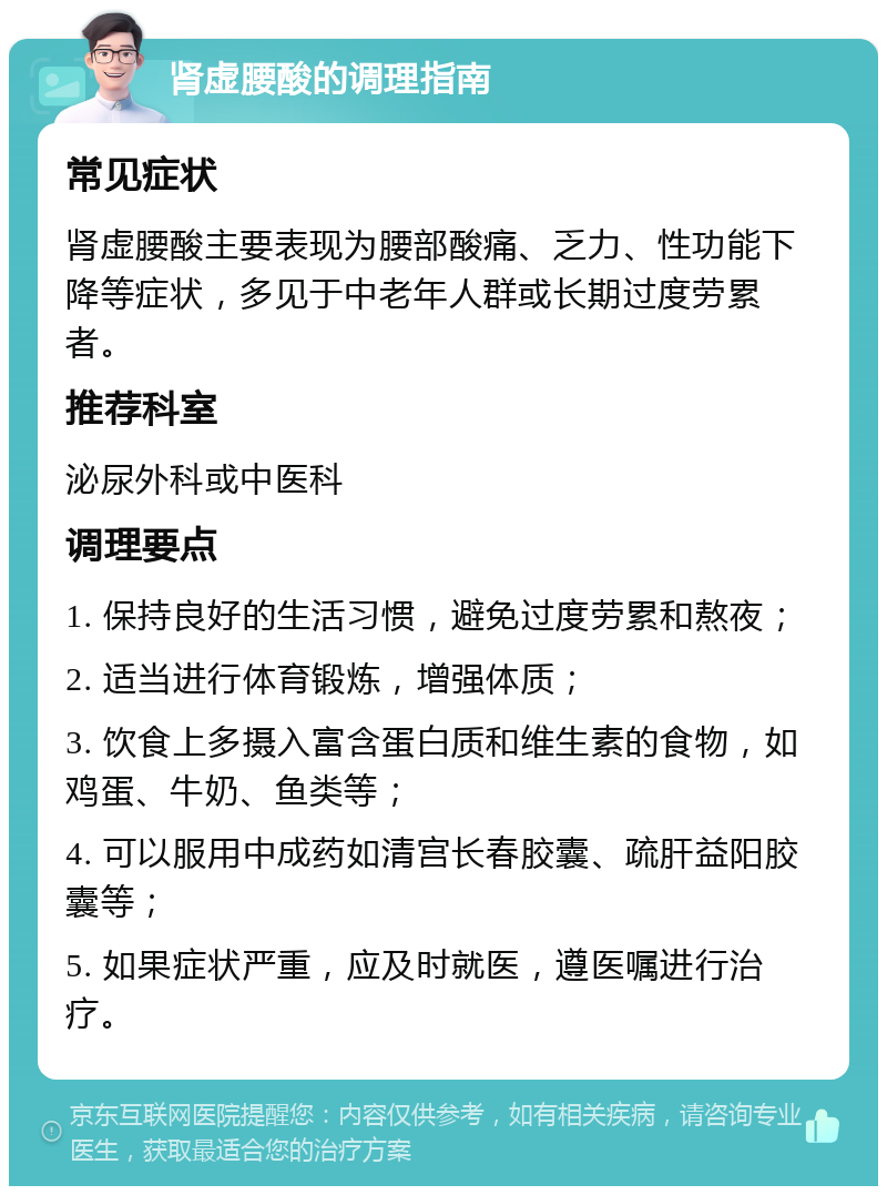 肾虚腰酸的调理指南 常见症状 肾虚腰酸主要表现为腰部酸痛、乏力、性功能下降等症状，多见于中老年人群或长期过度劳累者。 推荐科室 泌尿外科或中医科 调理要点 1. 保持良好的生活习惯，避免过度劳累和熬夜； 2. 适当进行体育锻炼，增强体质； 3. 饮食上多摄入富含蛋白质和维生素的食物，如鸡蛋、牛奶、鱼类等； 4. 可以服用中成药如清宫长春胶囊、疏肝益阳胶囊等； 5. 如果症状严重，应及时就医，遵医嘱进行治疗。