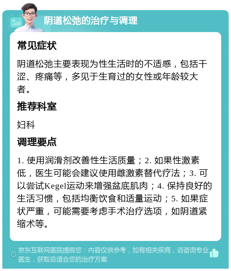 阴道松弛的治疗与调理 常见症状 阴道松弛主要表现为性生活时的不适感，包括干涩、疼痛等，多见于生育过的女性或年龄较大者。 推荐科室 妇科 调理要点 1. 使用润滑剂改善性生活质量；2. 如果性激素低，医生可能会建议使用雌激素替代疗法；3. 可以尝试Kegel运动来增强盆底肌肉；4. 保持良好的生活习惯，包括均衡饮食和适量运动；5. 如果症状严重，可能需要考虑手术治疗选项，如阴道紧缩术等。