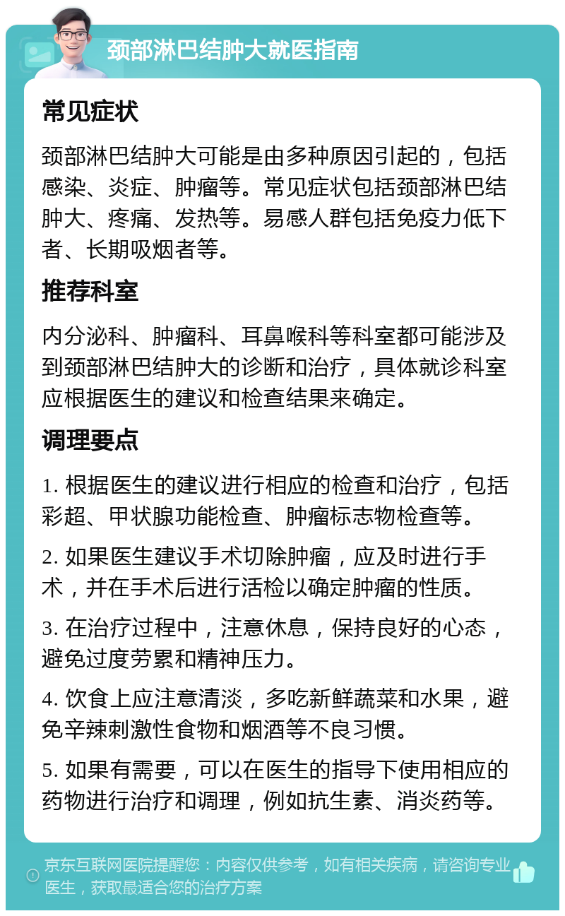 颈部淋巴结肿大就医指南 常见症状 颈部淋巴结肿大可能是由多种原因引起的，包括感染、炎症、肿瘤等。常见症状包括颈部淋巴结肿大、疼痛、发热等。易感人群包括免疫力低下者、长期吸烟者等。 推荐科室 内分泌科、肿瘤科、耳鼻喉科等科室都可能涉及到颈部淋巴结肿大的诊断和治疗，具体就诊科室应根据医生的建议和检查结果来确定。 调理要点 1. 根据医生的建议进行相应的检查和治疗，包括彩超、甲状腺功能检查、肿瘤标志物检查等。 2. 如果医生建议手术切除肿瘤，应及时进行手术，并在手术后进行活检以确定肿瘤的性质。 3. 在治疗过程中，注意休息，保持良好的心态，避免过度劳累和精神压力。 4. 饮食上应注意清淡，多吃新鲜蔬菜和水果，避免辛辣刺激性食物和烟酒等不良习惯。 5. 如果有需要，可以在医生的指导下使用相应的药物进行治疗和调理，例如抗生素、消炎药等。