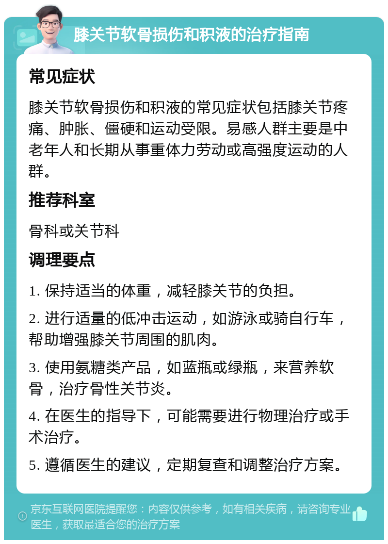 膝关节软骨损伤和积液的治疗指南 常见症状 膝关节软骨损伤和积液的常见症状包括膝关节疼痛、肿胀、僵硬和运动受限。易感人群主要是中老年人和长期从事重体力劳动或高强度运动的人群。 推荐科室 骨科或关节科 调理要点 1. 保持适当的体重，减轻膝关节的负担。 2. 进行适量的低冲击运动，如游泳或骑自行车，帮助增强膝关节周围的肌肉。 3. 使用氨糖类产品，如蓝瓶或绿瓶，来营养软骨，治疗骨性关节炎。 4. 在医生的指导下，可能需要进行物理治疗或手术治疗。 5. 遵循医生的建议，定期复查和调整治疗方案。