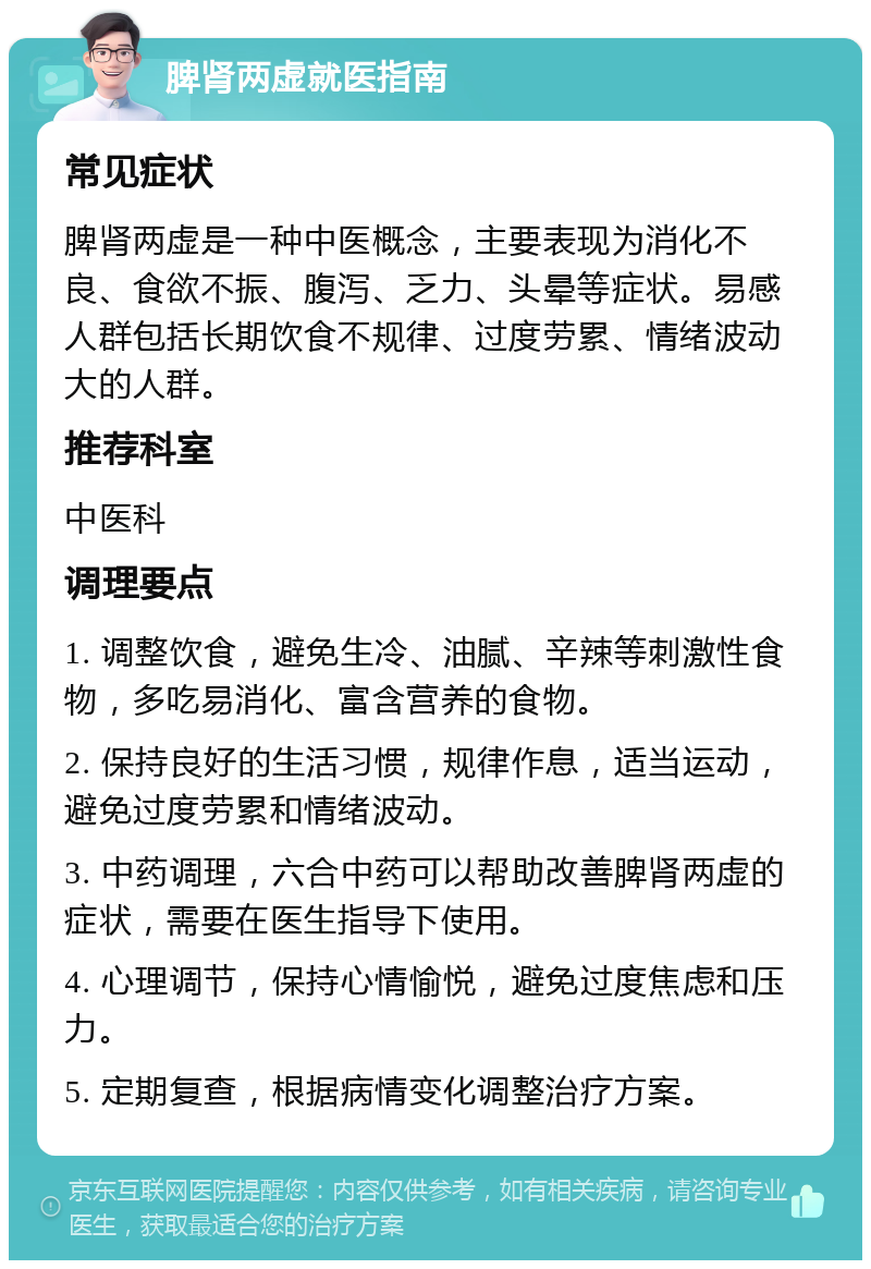 脾肾两虚就医指南 常见症状 脾肾两虚是一种中医概念，主要表现为消化不良、食欲不振、腹泻、乏力、头晕等症状。易感人群包括长期饮食不规律、过度劳累、情绪波动大的人群。 推荐科室 中医科 调理要点 1. 调整饮食，避免生冷、油腻、辛辣等刺激性食物，多吃易消化、富含营养的食物。 2. 保持良好的生活习惯，规律作息，适当运动，避免过度劳累和情绪波动。 3. 中药调理，六合中药可以帮助改善脾肾两虚的症状，需要在医生指导下使用。 4. 心理调节，保持心情愉悦，避免过度焦虑和压力。 5. 定期复查，根据病情变化调整治疗方案。