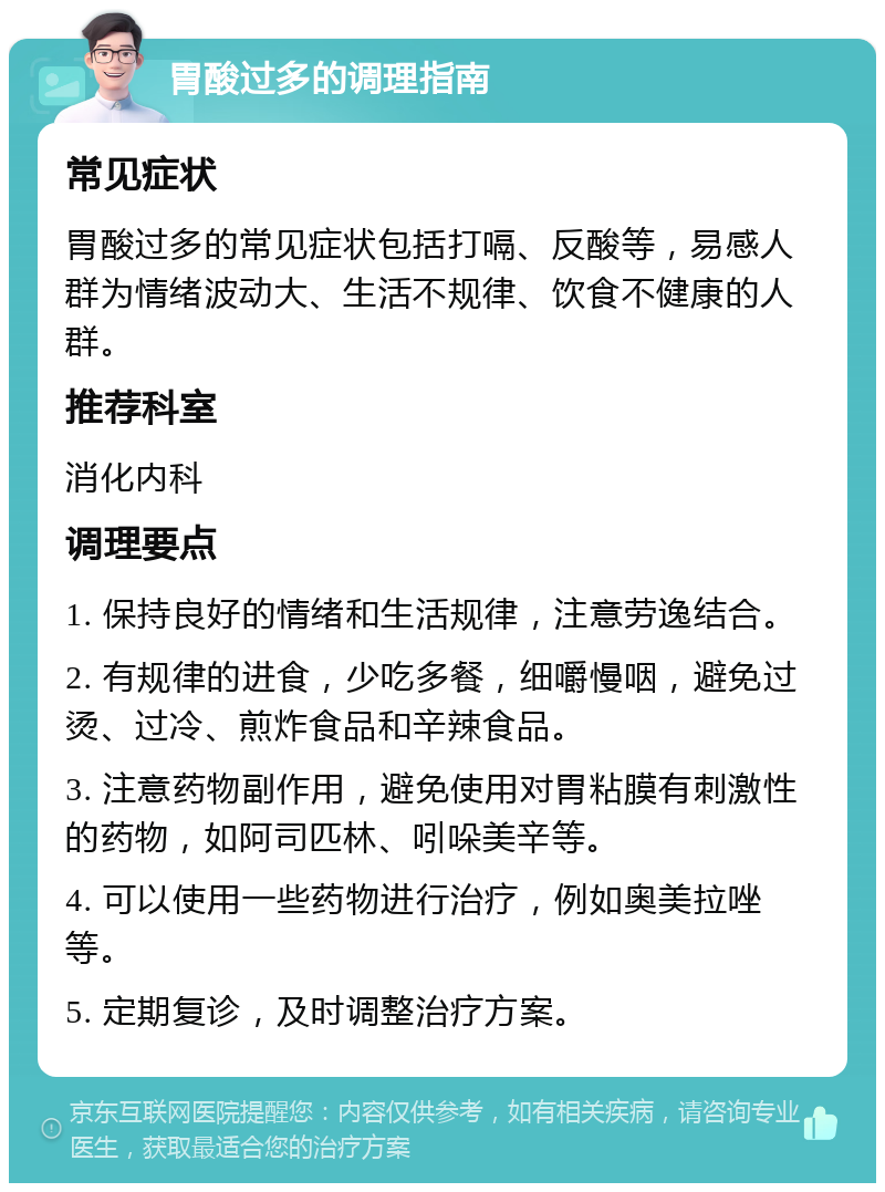 胃酸过多的调理指南 常见症状 胃酸过多的常见症状包括打嗝、反酸等，易感人群为情绪波动大、生活不规律、饮食不健康的人群。 推荐科室 消化内科 调理要点 1. 保持良好的情绪和生活规律，注意劳逸结合。 2. 有规律的进食，少吃多餐，细嚼慢咽，避免过烫、过冷、煎炸食品和辛辣食品。 3. 注意药物副作用，避免使用对胃粘膜有刺激性的药物，如阿司匹林、吲哚美辛等。 4. 可以使用一些药物进行治疗，例如奥美拉唑等。 5. 定期复诊，及时调整治疗方案。