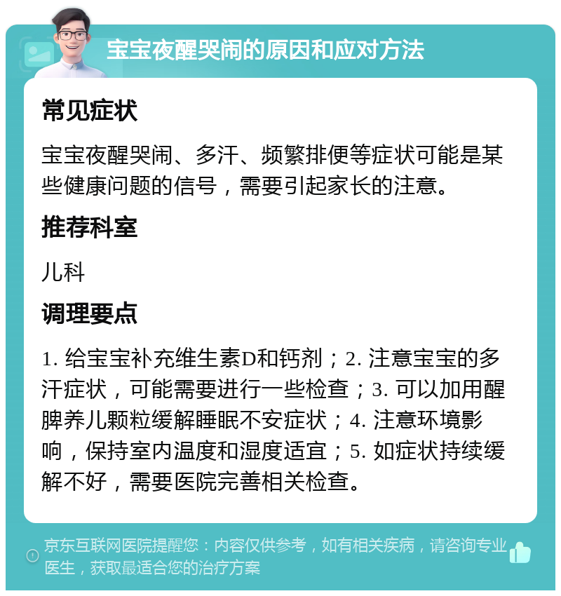 宝宝夜醒哭闹的原因和应对方法 常见症状 宝宝夜醒哭闹、多汗、频繁排便等症状可能是某些健康问题的信号，需要引起家长的注意。 推荐科室 儿科 调理要点 1. 给宝宝补充维生素D和钙剂；2. 注意宝宝的多汗症状，可能需要进行一些检查；3. 可以加用醒脾养儿颗粒缓解睡眠不安症状；4. 注意环境影响，保持室内温度和湿度适宜；5. 如症状持续缓解不好，需要医院完善相关检查。