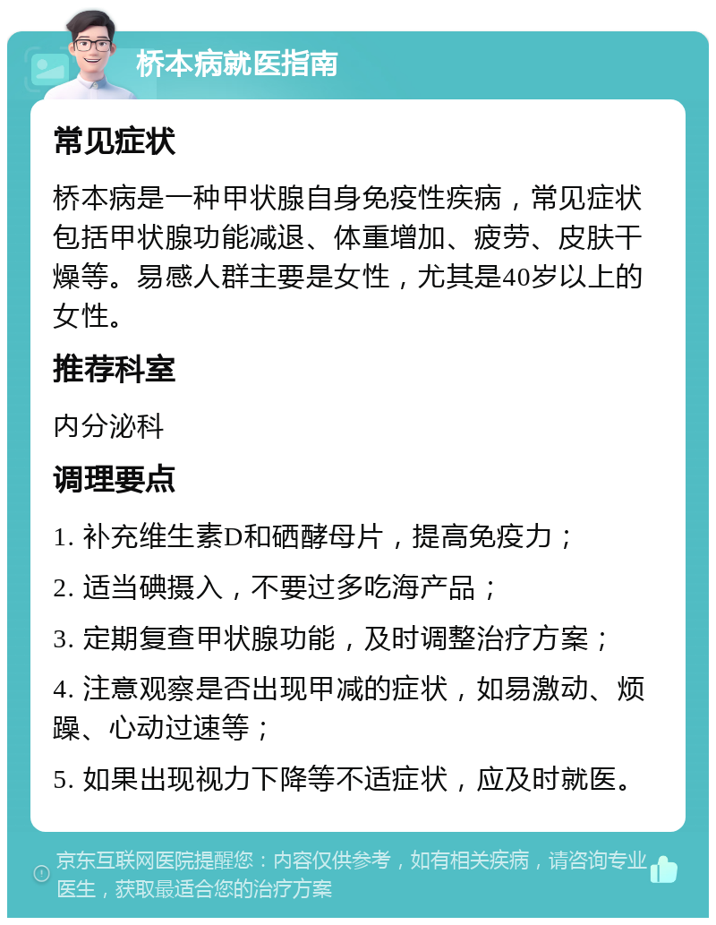 桥本病就医指南 常见症状 桥本病是一种甲状腺自身免疫性疾病，常见症状包括甲状腺功能减退、体重增加、疲劳、皮肤干燥等。易感人群主要是女性，尤其是40岁以上的女性。 推荐科室 内分泌科 调理要点 1. 补充维生素D和硒酵母片，提高免疫力； 2. 适当碘摄入，不要过多吃海产品； 3. 定期复查甲状腺功能，及时调整治疗方案； 4. 注意观察是否出现甲减的症状，如易激动、烦躁、心动过速等； 5. 如果出现视力下降等不适症状，应及时就医。