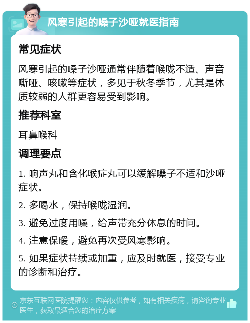 风寒引起的嗓子沙哑就医指南 常见症状 风寒引起的嗓子沙哑通常伴随着喉咙不适、声音嘶哑、咳嗽等症状，多见于秋冬季节，尤其是体质较弱的人群更容易受到影响。 推荐科室 耳鼻喉科 调理要点 1. 响声丸和含化喉症丸可以缓解嗓子不适和沙哑症状。 2. 多喝水，保持喉咙湿润。 3. 避免过度用嗓，给声带充分休息的时间。 4. 注意保暖，避免再次受风寒影响。 5. 如果症状持续或加重，应及时就医，接受专业的诊断和治疗。