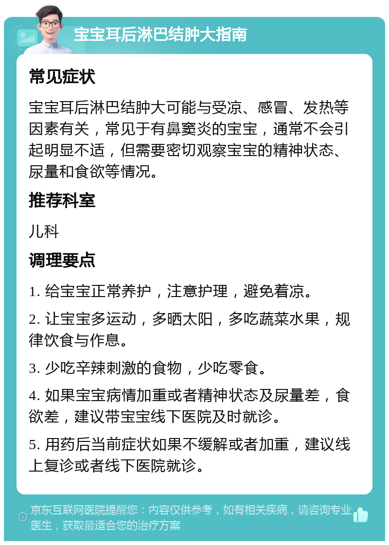 宝宝耳后淋巴结肿大指南 常见症状 宝宝耳后淋巴结肿大可能与受凉、感冒、发热等因素有关，常见于有鼻窦炎的宝宝，通常不会引起明显不适，但需要密切观察宝宝的精神状态、尿量和食欲等情况。 推荐科室 儿科 调理要点 1. 给宝宝正常养护，注意护理，避免着凉。 2. 让宝宝多运动，多晒太阳，多吃蔬菜水果，规律饮食与作息。 3. 少吃辛辣刺激的食物，少吃零食。 4. 如果宝宝病情加重或者精神状态及尿量差，食欲差，建议带宝宝线下医院及时就诊。 5. 用药后当前症状如果不缓解或者加重，建议线上复诊或者线下医院就诊。