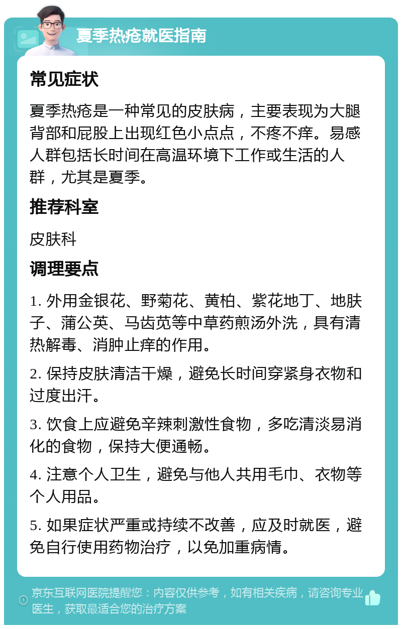 夏季热疮就医指南 常见症状 夏季热疮是一种常见的皮肤病，主要表现为大腿背部和屁股上出现红色小点点，不疼不痒。易感人群包括长时间在高温环境下工作或生活的人群，尤其是夏季。 推荐科室 皮肤科 调理要点 1. 外用金银花、野菊花、黄柏、紫花地丁、地肤子、蒲公英、马齿苋等中草药煎汤外洗，具有清热解毒、消肿止痒的作用。 2. 保持皮肤清洁干燥，避免长时间穿紧身衣物和过度出汗。 3. 饮食上应避免辛辣刺激性食物，多吃清淡易消化的食物，保持大便通畅。 4. 注意个人卫生，避免与他人共用毛巾、衣物等个人用品。 5. 如果症状严重或持续不改善，应及时就医，避免自行使用药物治疗，以免加重病情。