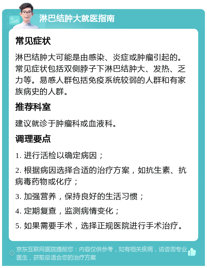 淋巴结肿大就医指南 常见症状 淋巴结肿大可能是由感染、炎症或肿瘤引起的。常见症状包括双侧脖子下淋巴结肿大、发热、乏力等。易感人群包括免疫系统较弱的人群和有家族病史的人群。 推荐科室 建议就诊于肿瘤科或血液科。 调理要点 1. 进行活检以确定病因； 2. 根据病因选择合适的治疗方案，如抗生素、抗病毒药物或化疗； 3. 加强营养，保持良好的生活习惯； 4. 定期复查，监测病情变化； 5. 如果需要手术，选择正规医院进行手术治疗。