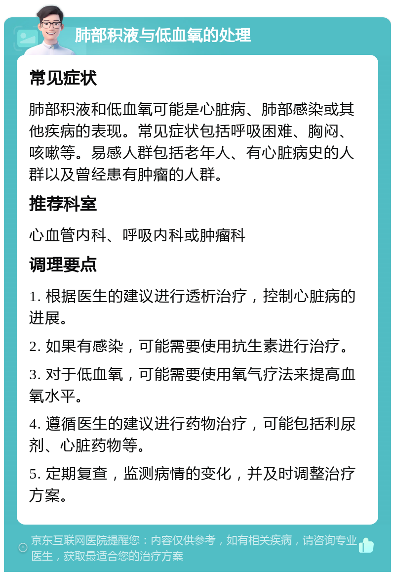 肺部积液与低血氧的处理 常见症状 肺部积液和低血氧可能是心脏病、肺部感染或其他疾病的表现。常见症状包括呼吸困难、胸闷、咳嗽等。易感人群包括老年人、有心脏病史的人群以及曾经患有肿瘤的人群。 推荐科室 心血管内科、呼吸内科或肿瘤科 调理要点 1. 根据医生的建议进行透析治疗，控制心脏病的进展。 2. 如果有感染，可能需要使用抗生素进行治疗。 3. 对于低血氧，可能需要使用氧气疗法来提高血氧水平。 4. 遵循医生的建议进行药物治疗，可能包括利尿剂、心脏药物等。 5. 定期复查，监测病情的变化，并及时调整治疗方案。