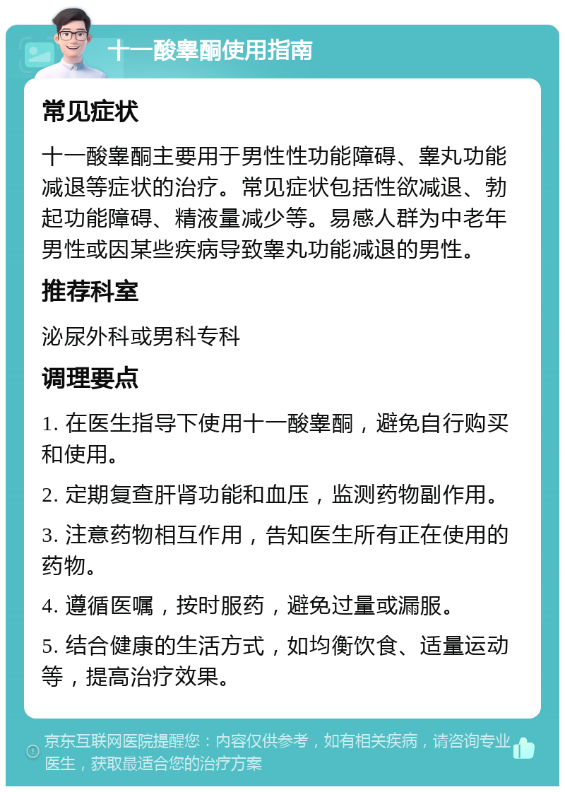 十一酸睾酮使用指南 常见症状 十一酸睾酮主要用于男性性功能障碍、睾丸功能减退等症状的治疗。常见症状包括性欲减退、勃起功能障碍、精液量减少等。易感人群为中老年男性或因某些疾病导致睾丸功能减退的男性。 推荐科室 泌尿外科或男科专科 调理要点 1. 在医生指导下使用十一酸睾酮，避免自行购买和使用。 2. 定期复查肝肾功能和血压，监测药物副作用。 3. 注意药物相互作用，告知医生所有正在使用的药物。 4. 遵循医嘱，按时服药，避免过量或漏服。 5. 结合健康的生活方式，如均衡饮食、适量运动等，提高治疗效果。