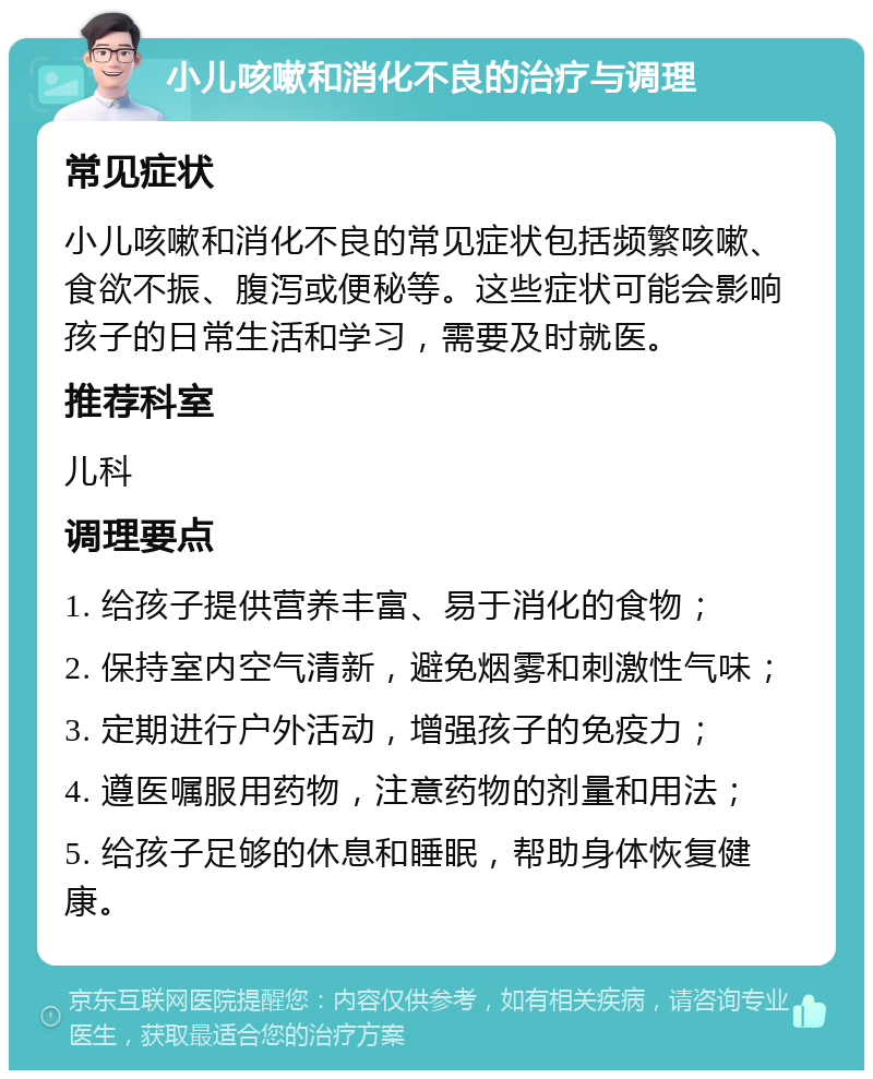 小儿咳嗽和消化不良的治疗与调理 常见症状 小儿咳嗽和消化不良的常见症状包括频繁咳嗽、食欲不振、腹泻或便秘等。这些症状可能会影响孩子的日常生活和学习，需要及时就医。 推荐科室 儿科 调理要点 1. 给孩子提供营养丰富、易于消化的食物； 2. 保持室内空气清新，避免烟雾和刺激性气味； 3. 定期进行户外活动，增强孩子的免疫力； 4. 遵医嘱服用药物，注意药物的剂量和用法； 5. 给孩子足够的休息和睡眠，帮助身体恢复健康。