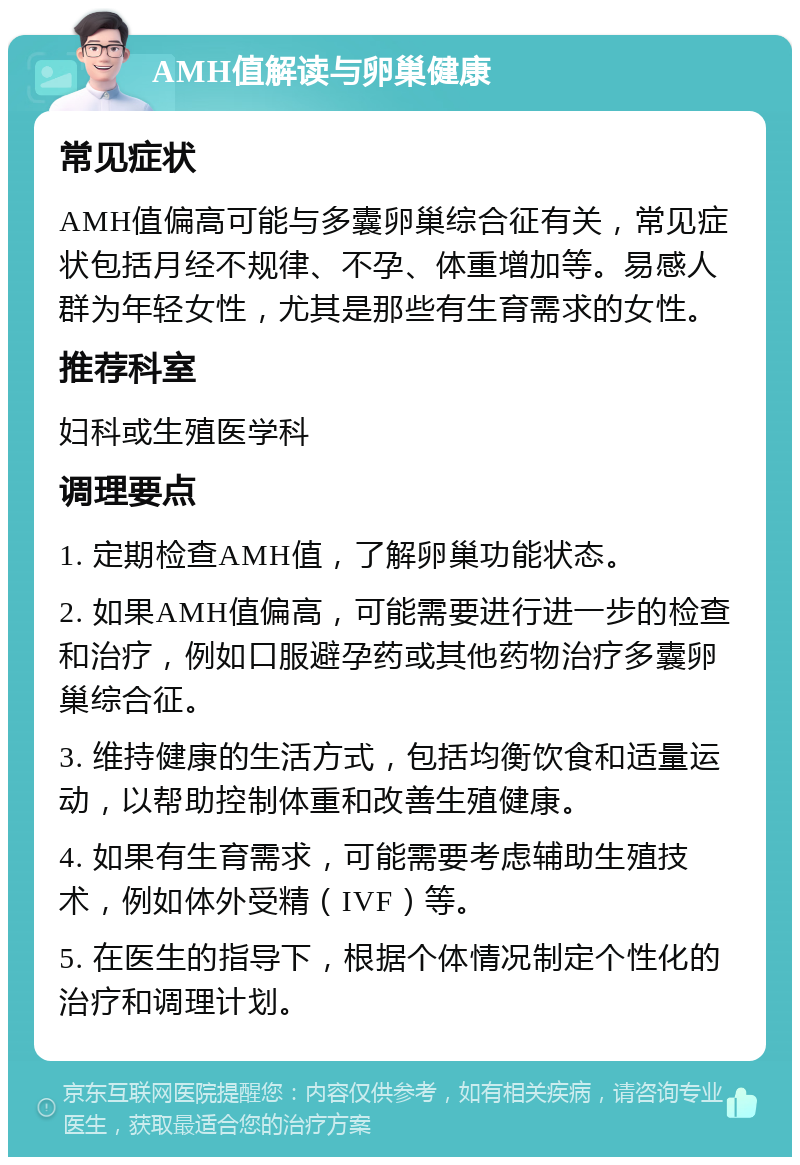 AMH值解读与卵巢健康 常见症状 AMH值偏高可能与多囊卵巢综合征有关，常见症状包括月经不规律、不孕、体重增加等。易感人群为年轻女性，尤其是那些有生育需求的女性。 推荐科室 妇科或生殖医学科 调理要点 1. 定期检查AMH值，了解卵巢功能状态。 2. 如果AMH值偏高，可能需要进行进一步的检查和治疗，例如口服避孕药或其他药物治疗多囊卵巢综合征。 3. 维持健康的生活方式，包括均衡饮食和适量运动，以帮助控制体重和改善生殖健康。 4. 如果有生育需求，可能需要考虑辅助生殖技术，例如体外受精（IVF）等。 5. 在医生的指导下，根据个体情况制定个性化的治疗和调理计划。