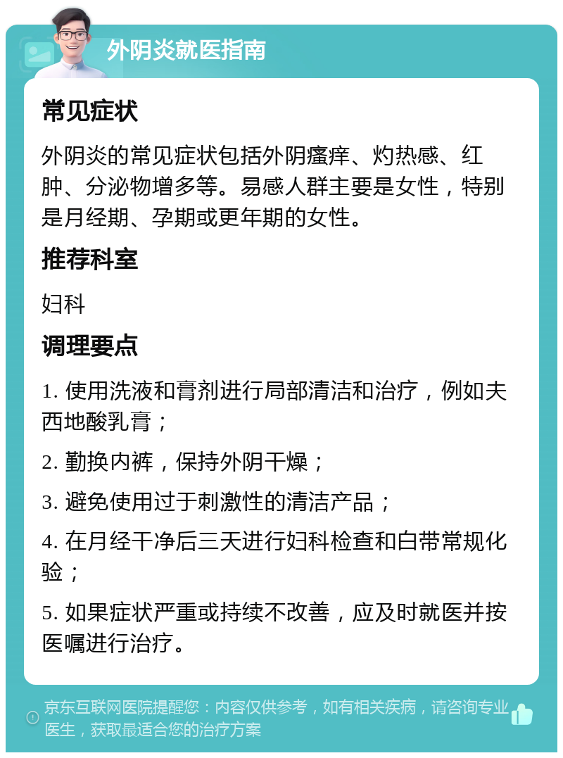 外阴炎就医指南 常见症状 外阴炎的常见症状包括外阴瘙痒、灼热感、红肿、分泌物增多等。易感人群主要是女性，特别是月经期、孕期或更年期的女性。 推荐科室 妇科 调理要点 1. 使用洗液和膏剂进行局部清洁和治疗，例如夫西地酸乳膏； 2. 勤换内裤，保持外阴干燥； 3. 避免使用过于刺激性的清洁产品； 4. 在月经干净后三天进行妇科检查和白带常规化验； 5. 如果症状严重或持续不改善，应及时就医并按医嘱进行治疗。