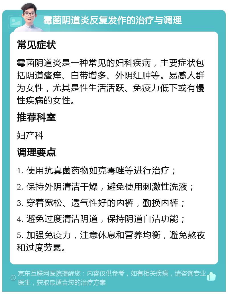 霉菌阴道炎反复发作的治疗与调理 常见症状 霉菌阴道炎是一种常见的妇科疾病，主要症状包括阴道瘙痒、白带增多、外阴红肿等。易感人群为女性，尤其是性生活活跃、免疫力低下或有慢性疾病的女性。 推荐科室 妇产科 调理要点 1. 使用抗真菌药物如克霉唑等进行治疗； 2. 保持外阴清洁干燥，避免使用刺激性洗液； 3. 穿着宽松、透气性好的内裤，勤换内裤； 4. 避免过度清洁阴道，保持阴道自洁功能； 5. 加强免疫力，注意休息和营养均衡，避免熬夜和过度劳累。