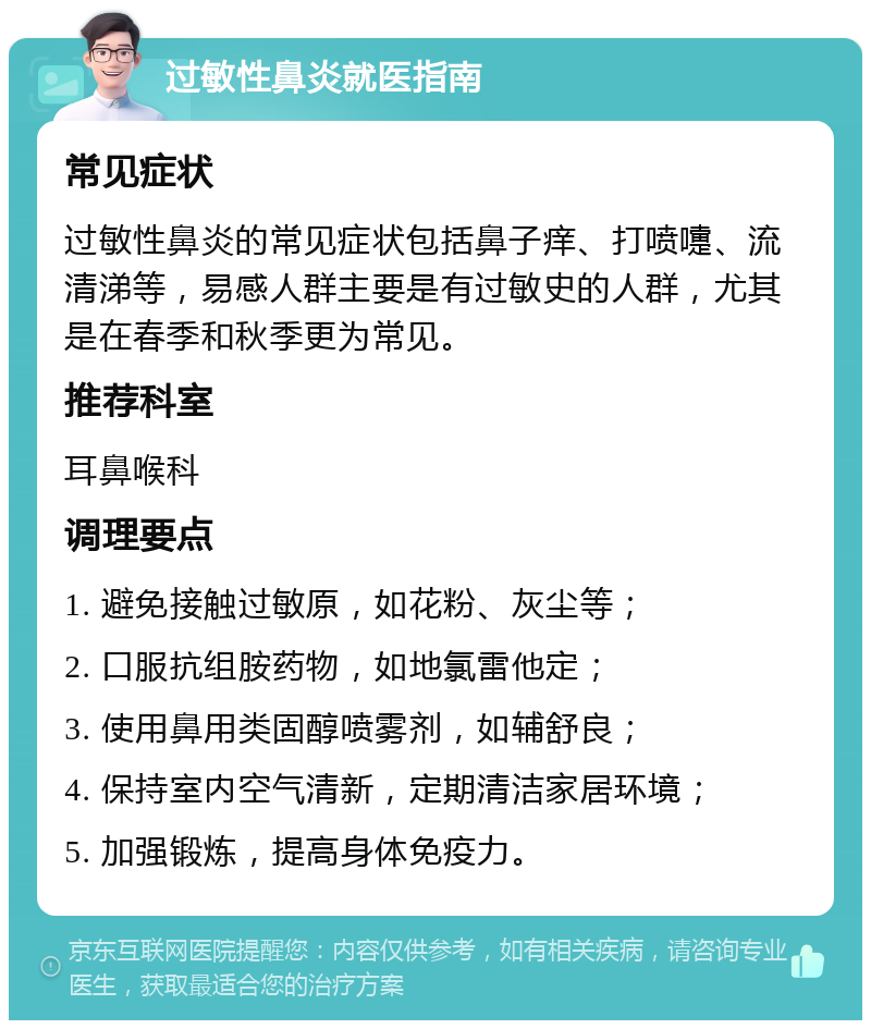 过敏性鼻炎就医指南 常见症状 过敏性鼻炎的常见症状包括鼻子痒、打喷嚏、流清涕等，易感人群主要是有过敏史的人群，尤其是在春季和秋季更为常见。 推荐科室 耳鼻喉科 调理要点 1. 避免接触过敏原，如花粉、灰尘等； 2. 口服抗组胺药物，如地氯雷他定； 3. 使用鼻用类固醇喷雾剂，如辅舒良； 4. 保持室内空气清新，定期清洁家居环境； 5. 加强锻炼，提高身体免疫力。