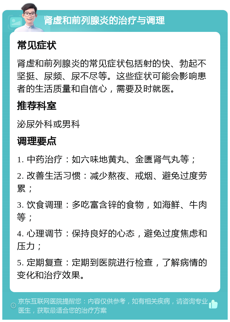 肾虚和前列腺炎的治疗与调理 常见症状 肾虚和前列腺炎的常见症状包括射的快、勃起不坚挺、尿频、尿不尽等。这些症状可能会影响患者的生活质量和自信心，需要及时就医。 推荐科室 泌尿外科或男科 调理要点 1. 中药治疗：如六味地黄丸、金匮肾气丸等； 2. 改善生活习惯：减少熬夜、戒烟、避免过度劳累； 3. 饮食调理：多吃富含锌的食物，如海鲜、牛肉等； 4. 心理调节：保持良好的心态，避免过度焦虑和压力； 5. 定期复查：定期到医院进行检查，了解病情的变化和治疗效果。