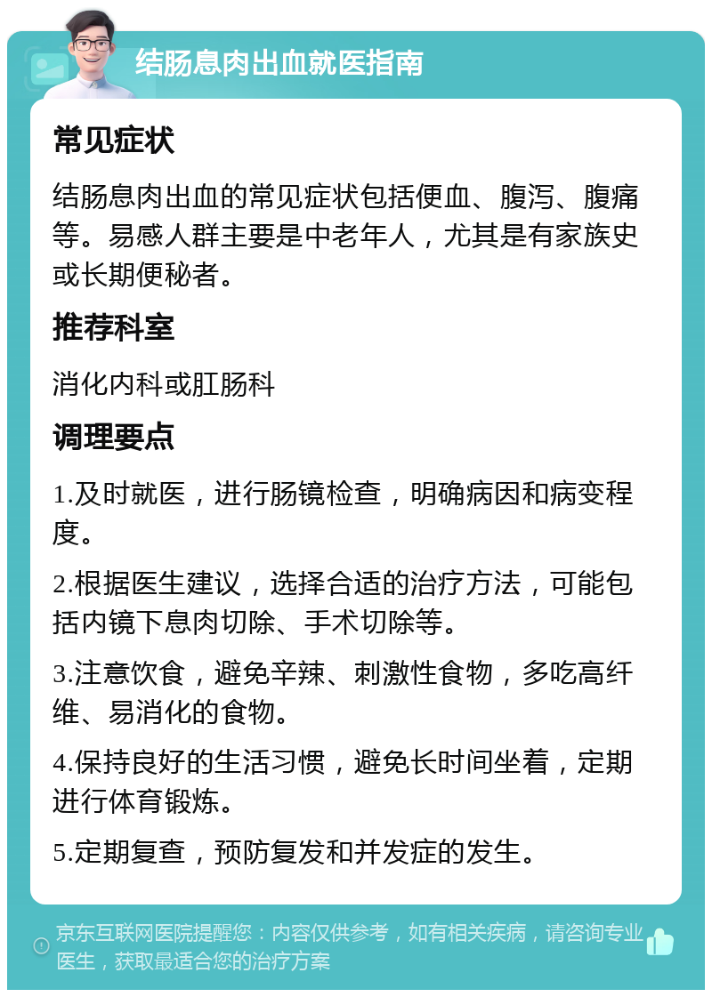 结肠息肉出血就医指南 常见症状 结肠息肉出血的常见症状包括便血、腹泻、腹痛等。易感人群主要是中老年人，尤其是有家族史或长期便秘者。 推荐科室 消化内科或肛肠科 调理要点 1.及时就医，进行肠镜检查，明确病因和病变程度。 2.根据医生建议，选择合适的治疗方法，可能包括内镜下息肉切除、手术切除等。 3.注意饮食，避免辛辣、刺激性食物，多吃高纤维、易消化的食物。 4.保持良好的生活习惯，避免长时间坐着，定期进行体育锻炼。 5.定期复查，预防复发和并发症的发生。