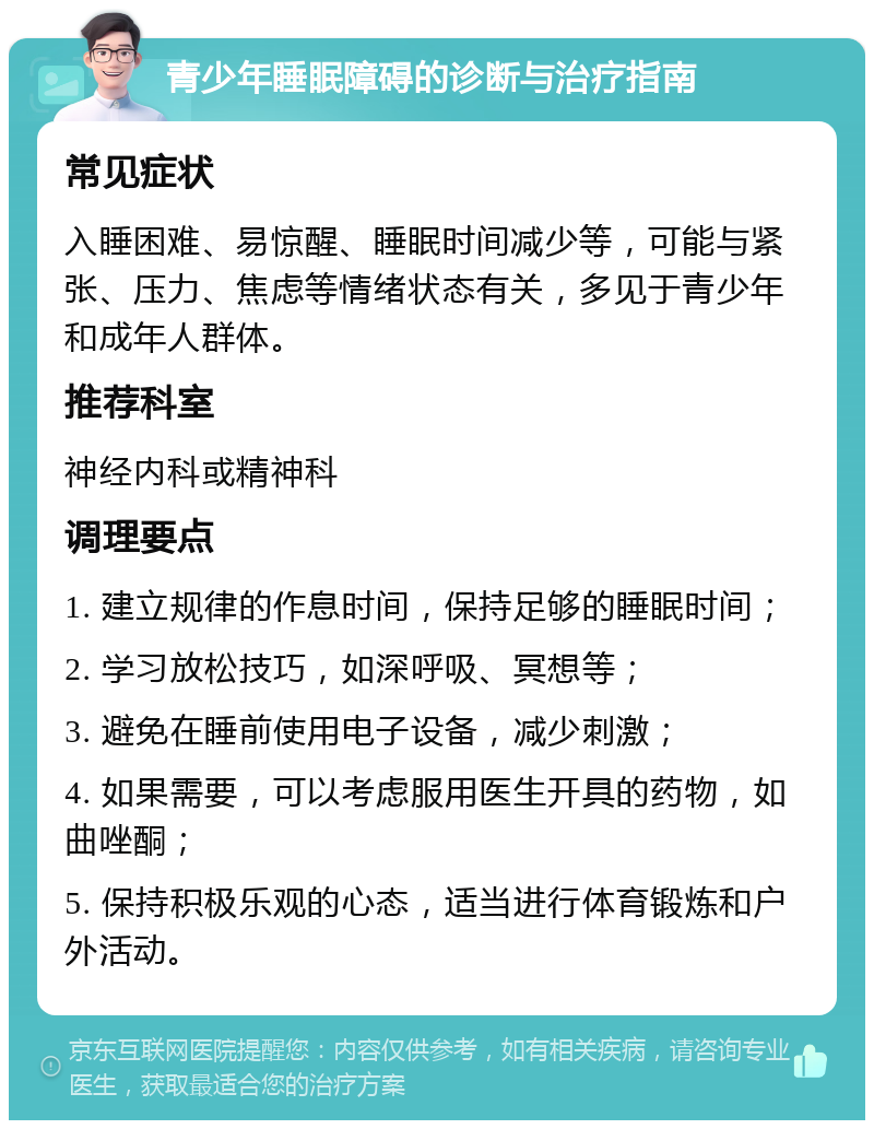 青少年睡眠障碍的诊断与治疗指南 常见症状 入睡困难、易惊醒、睡眠时间减少等，可能与紧张、压力、焦虑等情绪状态有关，多见于青少年和成年人群体。 推荐科室 神经内科或精神科 调理要点 1. 建立规律的作息时间，保持足够的睡眠时间； 2. 学习放松技巧，如深呼吸、冥想等； 3. 避免在睡前使用电子设备，减少刺激； 4. 如果需要，可以考虑服用医生开具的药物，如曲唑酮； 5. 保持积极乐观的心态，适当进行体育锻炼和户外活动。