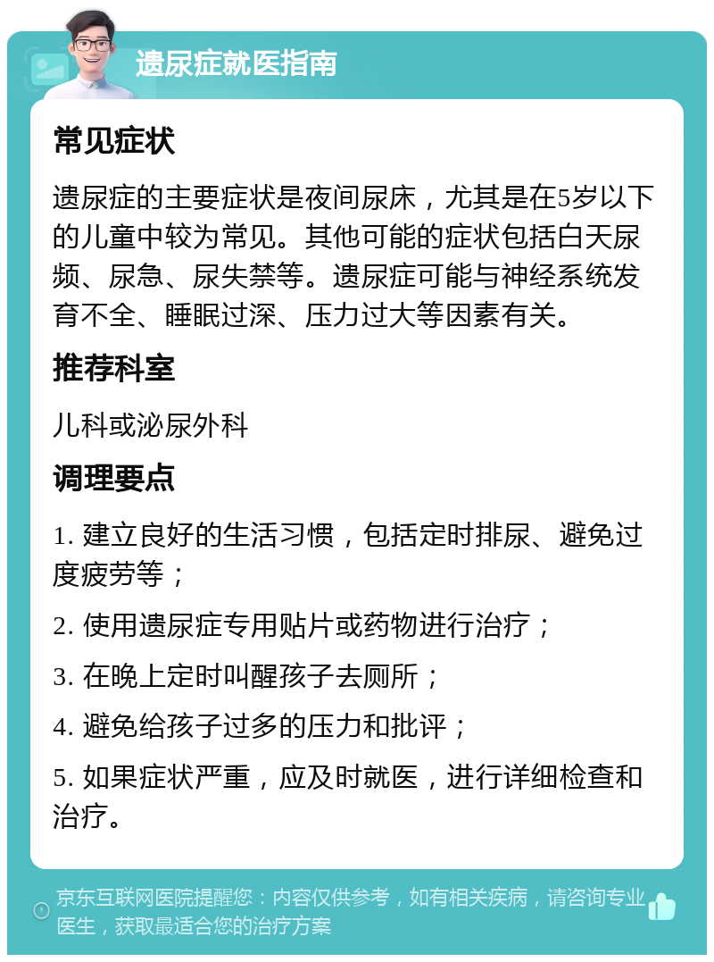 遗尿症就医指南 常见症状 遗尿症的主要症状是夜间尿床，尤其是在5岁以下的儿童中较为常见。其他可能的症状包括白天尿频、尿急、尿失禁等。遗尿症可能与神经系统发育不全、睡眠过深、压力过大等因素有关。 推荐科室 儿科或泌尿外科 调理要点 1. 建立良好的生活习惯，包括定时排尿、避免过度疲劳等； 2. 使用遗尿症专用贴片或药物进行治疗； 3. 在晚上定时叫醒孩子去厕所； 4. 避免给孩子过多的压力和批评； 5. 如果症状严重，应及时就医，进行详细检查和治疗。