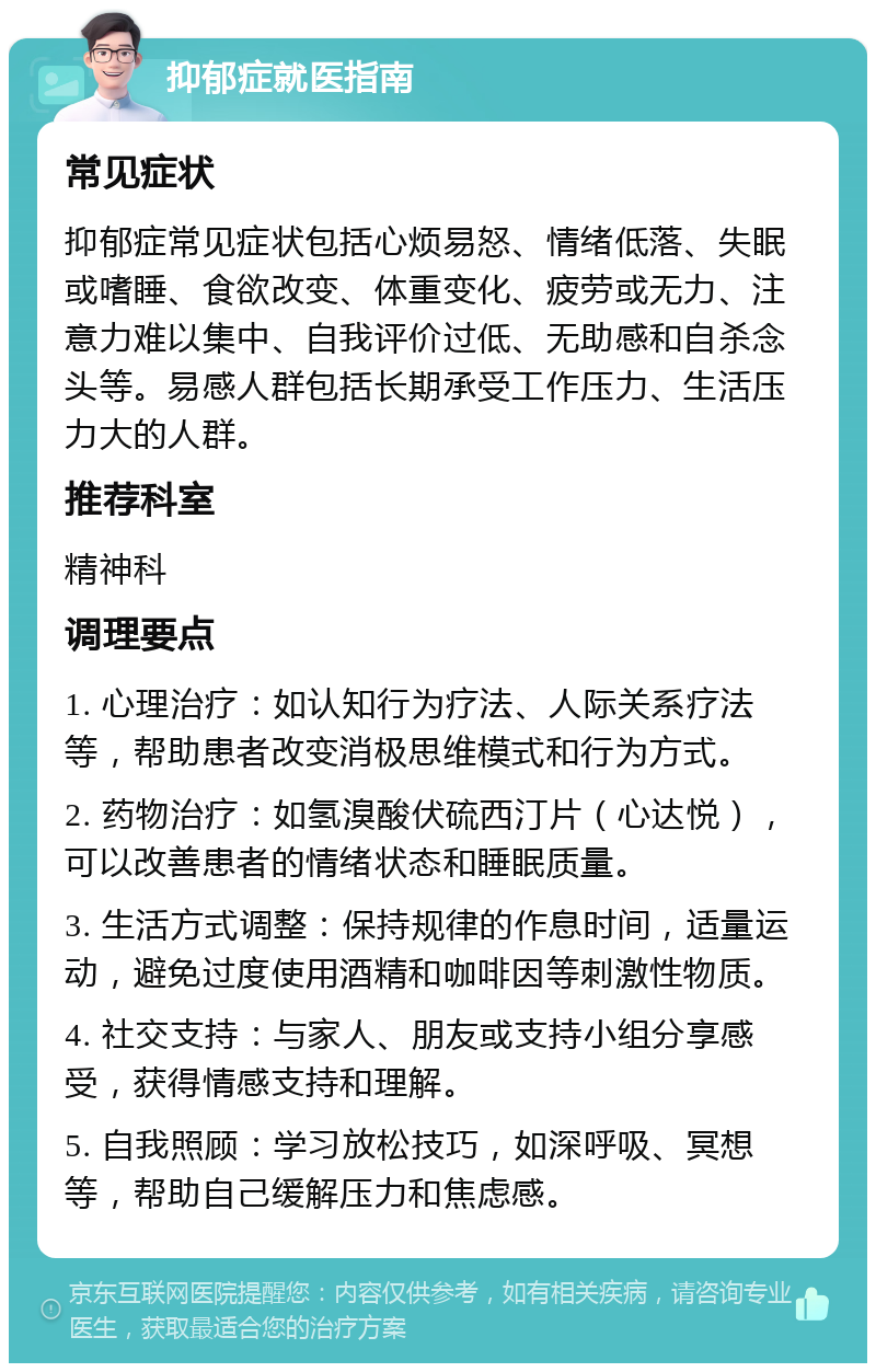 抑郁症就医指南 常见症状 抑郁症常见症状包括心烦易怒、情绪低落、失眠或嗜睡、食欲改变、体重变化、疲劳或无力、注意力难以集中、自我评价过低、无助感和自杀念头等。易感人群包括长期承受工作压力、生活压力大的人群。 推荐科室 精神科 调理要点 1. 心理治疗：如认知行为疗法、人际关系疗法等，帮助患者改变消极思维模式和行为方式。 2. 药物治疗：如氢溴酸伏硫西汀片（心达悦），可以改善患者的情绪状态和睡眠质量。 3. 生活方式调整：保持规律的作息时间，适量运动，避免过度使用酒精和咖啡因等刺激性物质。 4. 社交支持：与家人、朋友或支持小组分享感受，获得情感支持和理解。 5. 自我照顾：学习放松技巧，如深呼吸、冥想等，帮助自己缓解压力和焦虑感。