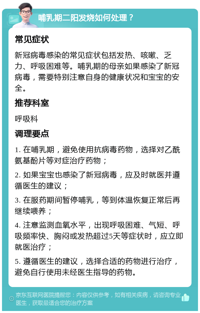 哺乳期二阳发烧如何处理？ 常见症状 新冠病毒感染的常见症状包括发热、咳嗽、乏力、呼吸困难等。哺乳期的母亲如果感染了新冠病毒，需要特别注意自身的健康状况和宝宝的安全。 推荐科室 呼吸科 调理要点 1. 在哺乳期，避免使用抗病毒药物，选择对乙酰氨基酚片等对症治疗药物； 2. 如果宝宝也感染了新冠病毒，应及时就医并遵循医生的建议； 3. 在服药期间暂停哺乳，等到体温恢复正常后再继续喂养； 4. 注意监测血氧水平，出现呼吸困难、气短、呼吸频率快、胸闷或发热超过5天等症状时，应立即就医治疗； 5. 遵循医生的建议，选择合适的药物进行治疗，避免自行使用未经医生指导的药物。