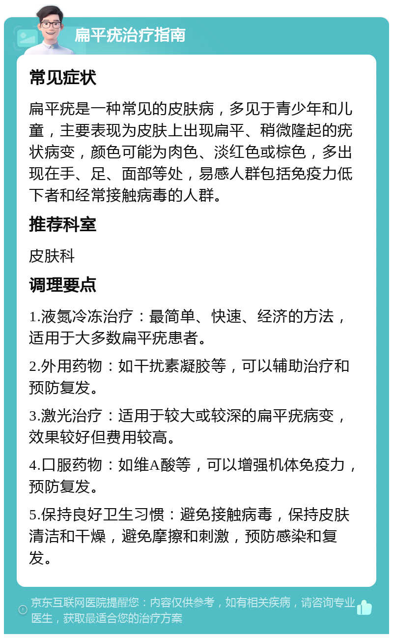 扁平疣治疗指南 常见症状 扁平疣是一种常见的皮肤病，多见于青少年和儿童，主要表现为皮肤上出现扁平、稍微隆起的疣状病变，颜色可能为肉色、淡红色或棕色，多出现在手、足、面部等处，易感人群包括免疫力低下者和经常接触病毒的人群。 推荐科室 皮肤科 调理要点 1.液氮冷冻治疗：最简单、快速、经济的方法，适用于大多数扁平疣患者。 2.外用药物：如干扰素凝胶等，可以辅助治疗和预防复发。 3.激光治疗：适用于较大或较深的扁平疣病变，效果较好但费用较高。 4.口服药物：如维A酸等，可以增强机体免疫力，预防复发。 5.保持良好卫生习惯：避免接触病毒，保持皮肤清洁和干燥，避免摩擦和刺激，预防感染和复发。